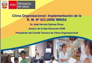 Clima Organizacional: Implementación de la
        R. M. Nº 623-2008/ MINSA
              Dr. Abel Hernán Salinas Rivas
             Asesor de la Alta Dirección DVM
  Presidente del Comité Técnico de Clima Organizacional
 