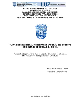 REPUBLICA BOLIVARIANA DE VENEZUELA
UNIVERSIDAD DEL ZULIA
FACULTAD DE HUMANIDADES Y EDUCACIÓN
DIVISIÓN DE ESTUDIOS PARA GRADUADOS
PROGRAMA: MAESTRIA EN EDUCACIÓN
MENCION: GERENCIA DE ORGANIZACIONES EDUCATIVAS
CLIMA ORGANIZACIONAL Y DESEMPEÑO LABORAL DEL DOCENTE
EN CENTROS DE EDUCACIÓN INICIAL
Tesis de Grado para optar al título de Magíster Scientiarum en Educación.
Mención Gerencia de Organizaciones Educativas.
Autora: Lcda. Yubisay Luengo
Tutora: Dra. María Valbuena
Maracaibo, enero de 2013
 