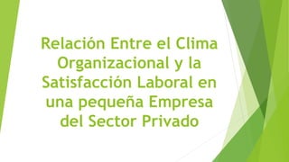 Relación Entre el Clima
Organizacional y la
Satisfacción Laboral en
una pequeña Empresa
del Sector Privado
 