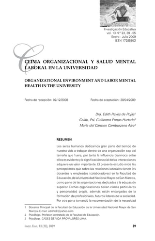 CLIMA ORGANIZACIONAL Y SALUD MENTAL LABORAL EN LA UNIVERSIDAD

                                                                      CLIMA ORGANIZACIONAL

                                                                    Investigación Educativa
                                                                      vol. 13 N.º 23, 39 - 55
                                                                          Enero - Julio 2009




C
                                                                             ISSN 17285852




CLIMA ORGANIZACIONAL Y SALUD MENTAL
LABORAL EN LA UNIVERSIDAD

ORGANIZATIONAL ENVIRONMENT AND LABOR MENTAL
HEALTH IN THE UNIVERSITY


Fecha de recepción: 02/12/2008	                          Fecha de aceptación: 28/04/2009



                                                             Dra. Edith Reyes de Rojas
				                                            Colab. Psi. Guillermo Porras Hurtado
				                                            María del Carmen Camburzano Alva



                              RESUMEN

                              Los seres humanos dedicamos gran parte del tiempo de
                              nuestra vida a trabajar dentro de una organización sea del
                              tamaño que fuere, por tanto la influencia biunívoca entre
                              ellos es evidente y la significación social de las interacciones
                              adquiere un valor importante. El presente estudio mide las
                              percepciones que sobre las relaciones laborales tienen los
                              docentes y empleados (colaboradores) en la Facultad de
                              Educación, de la Universidad Nacional Mayor de San Marcos,
                              como parte de las organizaciones dedicadas a la educación
                              superior. Dichas organizaciones tienen climas particulares
                              y personalidad propia, además están encargadas de la
                              formación de profesionales, futuros líderes de la sociedad.
                              Por otra parte tomando la recomendación de la necesidad

1	 Docente Principal de la Facultad de Educación de la Universidad Nacional Mayor de San
   Marcos. E-mail: edithrdr@yahoo.com
	 Psicólogo. Profesor contratado de la Facultad de Educación.
	 Psicóloga. CADES-DE VIDA PROVALORES-LIMA.

Invest. Educ. 13 (23), 2009                                                                  39
 