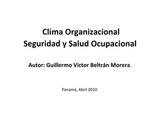 Clima Organizacional Seguridad y Salud Ocupacional Autor: Guillermo Víctor Beltrán Morera . Panamá, Abril 2010. 