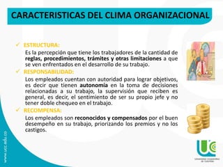 CARACTERISTICAS DEL CLIMA ORGANIZACIONAL
 ESTRUCTURA:
Es la percepción que tiene los trabajadores de la cantidad de
reglas, procedimientos, trámites y otras limitaciones a que
se ven enfrentados en el desarrollo de su trabajo.
 RESPONSABILIDAD:
Los empleados cuentan con autoridad para lograr objetivos,
es decir que tienen autonomía en la toma de decisiones
relacionadas a su trabajo, la supervisión que reciben es
general, es decir, el sentimiento de ser su propio jefe y no
tener doble chequeo en el trabajo.
 RECOMPENSA:
Los empleados son reconocidos y compensados por el buen
desempeño en su trabajo, priorizando los premios y no los
castigos.
 