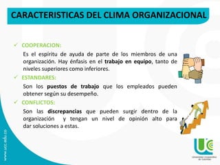 CARACTERISTICAS DEL CLIMA ORGANIZACIONAL
 COOPERACION:
Es el espíritu de ayuda de parte de los miembros de una
organización. Hay énfasis en el trabajo en equipo, tanto de
niveles superiores como inferiores.
 ESTANDARES:
Son los puestos de trabajo que los empleados pueden
obtener según su desempeño.
 CONFLICTOS:
Son las discrepancias que pueden surgir dentro de la
organización y tengan un nivel de opinión alto para
dar soluciones a estas.
 
