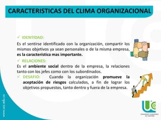 CARACTERISTICAS DEL CLIMA ORGANIZACIONAL
 IDENTIDAD:
Es el sentirse identificado con la organización, compartir los
mismos objetivos ya sean personales o de la misma empresa,
es la característica mas importante.
 RELACIONES:
Es el ambiente social dentro de la empresa, la relaciones
tanto con los jefes como con los subordinados.
 DESAFIO: Cuando la organización promueve la
aceptación de riesgos calculados, a fin de lograr los
objetivos propuestos, tanto dentro y fuera de la empresa.
 