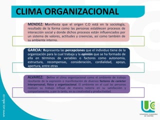 CLIMA ORGANIZACIONAL
MENDEZ: Manifiesta que el origen C.O está en la sociología,
resultado de la forma como las personas establecen procesos de
interacción social y donde dichos procesos están influenciados por
un sistema de valores, actitudes y creencias, así como también de
su ambiente interno.
GARCIA: Representa las percepciones que el individuo tiene de la
organización para la cual trabaja y la opinión que se ha formado de
ella en términos de variables o factores como autonomía,
estructura, recompensas, consideración, cordialidad, apoyo,
apertura, entre otras
ALVAREZ: Define el clima organizacional como el ambiente de trabajo
resultante de la expresión o manifestación de diversos factores de carácter
interpersonal, físico y organizacional. El ambiente en el cual las personas
realizan su trabajo influye de manera notoria en su satisfacción y
comportamiento, y por lo tanto, en su creatividad y productividad.
 