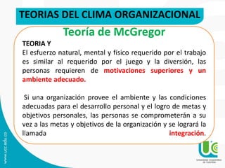 TEORIAS DEL CLIMA ORGANIZACIONAL
Teoría de McGregor
TEORIA Y
El esfuerzo natural, mental y físico requerido por el trabajo
es similar al requerido por el juego y la diversión, las
personas requieren de motivaciones superiores y un
ambiente adecuado.
Si una organización provee el ambiente y las condiciones
adecuadas para el desarrollo personal y el logro de metas y
objetivos personales, las personas se comprometerán a su
vez a las metas y objetivos de la organización y se logrará la
llamada integración.
 