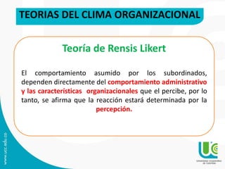 TEORIAS DEL CLIMA ORGANIZACIONAL
Teoría de Rensis Likert
El comportamiento asumido por los subordinados,
dependen directamente del comportamiento administrativo
y las características organizacionales que el percibe, por lo
tanto, se afirma que la reacción estará determinada por la
percepción.
 