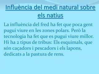 Influència del medi natural sobre
            els natius
La influència del fred ha fet que poca gent
pugui viure en les zones polars. Però la
tecnologia ha fet que es pugui viure millor.
Hi ha 2 tipus de tribus: Els esquimals, que
són caçadors i pescadors i els lapons,
dedicats a la pastura de rens.
 