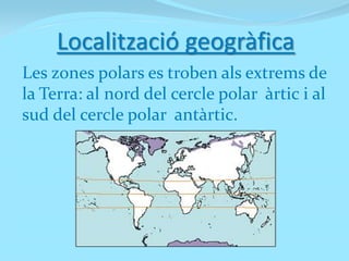 Localització geogràfica
Les zones polars es troben als extrems de
la Terra: al n0rd del cercle polar àrtic i al
sud del cercle polar antàrtic.
 