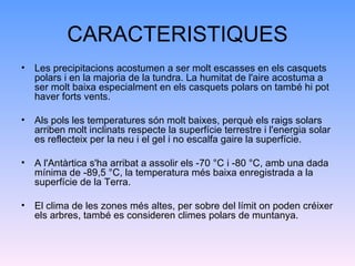 CARACTERISTIQUES Les precipitacions acostumen a ser molt escasses en els casquets polars i en la majoria de la tundra. La humitat de l'aire acostuma a ser molt baixa especialment en els casquets polars on també hi pot haver forts vents. Als pols les temperatures són molt baixes, perquè els raigs solars arriben molt inclinats respecte la superfície terrestre i l'energia solar es reflecteix per la neu i el gel i no escalfa gaire la superfície. A l'Antàrtica s'ha arribat a assolir els -70 °C i -80 °C, amb una dada mínima de -89,5 °C, la temperatura més baixa enregistrada a la superfície de la Terra. El clima de les zones més altes, per sobre del límit on poden créixer els arbres, també es consideren climes polars de muntanya. 