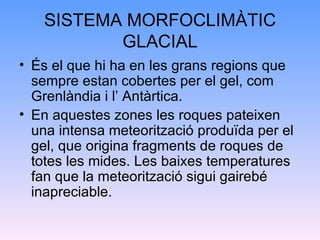 SISTEMA MORFOCLIMÀTIC GLACIAL És el que hi ha en les grans regions que sempre estan cobertes per el gel, com Grenlàndia i l’ Antàrtica. En aquestes zones les roques pateixen una intensa meteorització produïda per el gel, que origina fragments de roques de totes les mides. Les baixes temperatures fan que la meteorització sigui gairebé inapreciable. 
