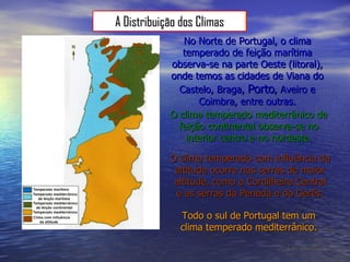 No Norte de Portugal, o clima temperado de feição marítima observa-se na parte Oeste (litoral), onde temos as cidades de Viana do Castelo, Braga,  Porto , Aveiro e Coimbra, entre outras. O clima temperado mediterrânico de feição continental observa-se no interior centro e no nordeste. Todo o sul de Portugal tem um clima temperado mediterrânico. O clima temperado com influência da altitude ocorre nas serras de maior altitude, como a Cordilheira Central e as serras da Peneda e do Gerês. [Relatório de Dora Oliveira] A Distribuição dos Climas 