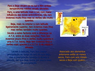 Faro e Beja situam-se no sul e têm ambas temperaturas médias anuais elevadas. Faro, a uma latitude mais a sul, com maior influência das zonas anticiclónicas, não tem invernos muito frios mas os verões são muito quentes. Beja, mais no interior e com latitude ligeiramente superior, tem invernos mais frios mas verões também muito quentes. Devido a estes factores está a diferença na A.T.A. entre as duas estações: Faro tem invernos pouco frios e verões muito quentes e uma A.T.A. baixa; Beja tem invernos frios e verões mais quentes e a A.T.A. é de média a elevada. Devido à latitude, Faro tem menor precipitação ao longo do ano do que Beja, mas a precipitação também é devida à altitude, daí que Beja tenha um pouco mais de precipitação. Associado aos elementos anteriores estão os meses secos, Faro com seis meses secos e Beja com quatro. [Análise e Relatório de Vasco Teixeira e João M. Rocha] B F 