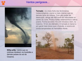 Ventos perigosos...
Tornado : é o mais forte dos fenômenos
meteorológicos, menor e mais intenso que os
demais tipos de ciclone. Com alto poder de
destruição, atinge até 490 km/h de velocidade no
centro do cone. Produz fortes redemoinhos e eleva
poeira. Forma-se entre 10 e 30 minutos e tem, no
máximo, 10 km de diâmetro. O tornado é menor e
em geral mais breve que o furacão, e ocorre em
zonas temperadas do hemisfério Norte.

Willy-willy : nome que os
ciclones recebem na Austrália e
demais países do sul da
Oceania.

 