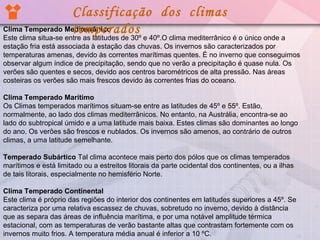 Classificação dos climas
Clima Temperado Mediterrânico
temperados

Este clima situa-se entre as latitudes de 30º e 40º.O clima mediterrânico é o único onde a
estação fria está associada à estação das chuvas. Os invernos são caracterizados por
temperaturas amenas, devido às correntes marítimas quentes. É no inverno que conseguimos
observar algum índice de precipitação, sendo que no verão a precipitação é quase nula. Os
verões são quentes e secos, devido aos centros barométricos de alta pressão. Nas áreas
costeiras os verões são mais frescos devido às correntes frias do oceano.
Clima Temperado Marítimo
Os Climas temperados marítimos situam-se entre as latitudes de 45º e 55º. Estão,
normalmente, ao lado dos climas mediterrânicos. No entanto, na Austrália, encontra-se ao
lado do subtropical úmido e a uma latitude mais baixa. Estes climas são dominantes ao longo
do ano. Os verões são frescos e nublados. Os invernos são amenos, ao contrário de outros
climas, a uma latitude semelhante.
Temperado Subártico Tal clima acontece mais perto dos pólos que os climas temperados
marítimos e está limitado ou a estreitos litorais da parte ocidental dos continentes, ou a ilhas
de tais litorais, especialmente no hemisfério Norte.
Clima Temperado Continental
Este clima é próprio das regiões do interior dos continentes em latitudes superiores a 45º. Se
caracteriza por uma relativa escassez de chuvas, sobretudo no inverno, devido à distância
que as separa das áreas de influência marítima, e por uma notável amplitude térmica
estacional, com as temperaturas de verão bastante altas que contrastam fortemente com os
invernos muito frios. A temperatura média anual é inferior a 10 ºC.

 
