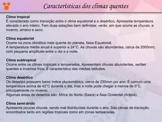 Características dos climas quentes
Clima tropical
É considerado como transição entre o clima equatorial e o desértico. Apresenta temperatura
elevada o ano inteiro. Tem duas estações bem definidas: verão, em que ocorre as chuvas, e
inverno, ameno e seco.
Clima equatorial
Ocorre na zona climática mais quente do planeta, faixa Equatorial.
A temperatura média anual é superior a 24°C. As chuvas são abundantes, cerca de 2000mm,
com pequena amplitude entre o dia e a noite.
Clima subtropical
Ocorre entre os climas tropicais e temperados. Apresentam chuvas abundantes, verões
quentes e invernos frios. É característico das médias latitudes.
Clima desértico
Os desertos possuem baixo índice pluviométrico, cerca de 250mm por ano. É comum uma
temperatura acima de 42°C durante o dia, mas à noite pode chegar a menos de 0°C,
principalmente no inverno.
Algumas áreas de desertos são: África do Norte (Saara) e Ásia Ocidental (Arábia).
Clima semi-árido
Apresenta poucas chuvas, sendo mal distribuídas durante o ano. São climas de transição,
encontrados tanto em regiões tropicais como em zonas temperadas.

 