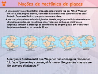 Noções de tectônica de placas
A idéia da deriva continental foi proposta pela primeira vez por Alfred Wegener,
em 1912, que propôs a teoria, com base nas formas dos continentes de cada
lado do Oceano Atlântico, que pareciam se encaixar.
A teoria explicava bem a distribuição dos fósseis, o ajuste das linha de costa e as
dramáticas mudanças nos climas observadas em ambos os continentes.
Explicava também a presença de sedimentos de origem glacial em locais onde
hoje temos desertos, no caso da África.

A pergunta fundamental que Wegener não conseguiu responder
foi: “que tipo de força conseguiria mover tão grandes massas em
tão grandes distâncias?”

 
