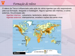 Formação do relevo
O relevo da Terra é influenciado pela ação de vários agentes que são responsáveis
pela sua formação, desgaste e modelagem. Alguns agentes são internos, e outros
externos. Os principais são:
Agentes internos: vulcanismo, tectonismo, abalos sísmicos.
Agentes externos: intemperismos, erosões e ações dos seres vivos

 