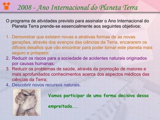 2008 - Ano Internacional do Planeta Terra
O programa de atividades previsto para assinalar o Ano Internacional do
Planeta Terra prende-se essencialmente aos seguintes objetivos:
1. Demonstrar que existem novas e atrativas formas de as novas
gerações, através dos avanços das ciências da Terra, encararem os
difíceis desafios que vão encontrar para poder tornar este planeta mais
seguro e próspero;
2. Reduzir os riscos para a sociedade de acidentes naturais originados
por causas humanas;
3. Reduzir os problemas de saúde, através da promoção de maiores e
mais aprofundados conhecimentos acerca dos aspectos médicos das
ciências da Terra;
4. Descobrir novos recursos naturais.
Vamos participar de uma forma decisiva dessa
empreitada...

 