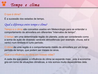 Tempo e clima
O que é clima?
É a sucessão dos estados de tempo.

Qual a diferença entre tempo e clima?
Tempo e o clima são conceitos usados em Meteorologia para se entender o
comportamento da atmosfera em diferentes "intervalos de tempo".
O tempo em uma determinada região do planeta, pode ser considerado como
a soma da ação de diversas variáveis atmosféricas (por exemplo: chuva, sol e
vento) num limitado e curto período.
O clima de uma região é o comportamento médio da atmosfera por um longo
período de tempo, que podem ser meses ou anos.
Qual é a influência do clima em nossas vidas?
A cada dia que passa, a influência do clima se expande mais , pois a economia
gira em torno de situações climáticas, e nós somos muito dependentes dela.

 