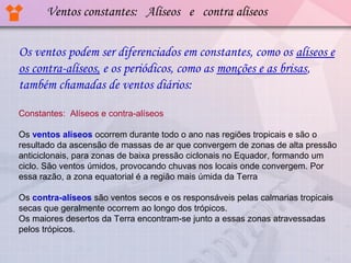 Ventos constantes: Alíseos e contra alíseos
Os ventos podem ser diferenciados em constantes, como os alíseos e
os contra-alíseos, e os periódicos, como as monções e as brisas,
também chamadas de ventos diários:
Constantes:  Alíseos e contra-alíseos
Os ventos alíseos ocorrem durante todo o ano nas regiões tropicais e são o 
resultado da ascensão de massas de ar que convergem de zonas de alta pressão 
anticiclonais, para zonas de baixa pressão ciclonais no Equador, formando um 
ciclo. São ventos úmidos, provocando chuvas nos locais onde convergem. Por 
essa razão, a zona equatorial é a região mais úmida da Terra
Os contra-alíseos são ventos secos e os responsáveis pelas calmarias tropicais 
secas que geralmente ocorrem ao longo dos trópicos.
Os maiores desertos da Terra encontram-se junto a essas zonas atravessadas 
pelos trópicos.

 