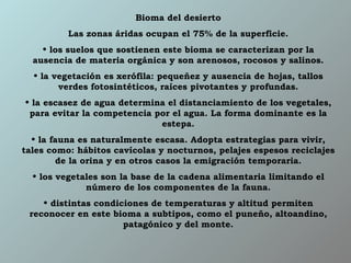 Bioma del desierto Las zonas áridas ocupan el 75% de la superficie. los suelos que sostienen este bioma se caracterizan por la ausencia de materia orgánica y son arenosos, rocosos y salinos. la vegetación es xerófila: pequeñez y ausencia de hojas, tallos verdes fotosintéticos, raíces pivotantes y profundas. la escasez de agua determina el distanciamiento de los vegetales, para evitar la competencia por el agua. La forma dominante es la estepa. la fauna es naturalmente escasa. Adopta estrategias para vivir, tales como: hábitos cavícolas y nocturnos, pelajes espesos reciclajes de la orina y en otros casos la emigración temporaria. los vegetales son la base de la cadena alimentaria limitando el número de los componentes de la fauna. distintas condiciones de temperaturas y altitud permiten reconocer en este bioma a subtipos, como el puneño, altoandino, patagónico y del monte. 