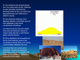 En los desiertos las temperaturas son muy altas todo el año, Además se dan grandes oscilaciones térmicas entre el día y la noche las precipitaciones son inferiores a 250mm al año. En los desiertos apenas viven algunas plantas y animales que se han adaptado a las duras condiciones climaticas. La mayoría de los ríos son wadis (ríos que permanecen secos la mayor parte del año y solo llevan agua cuando llueve). El clima desértico se encuentra en torno a los tropicos, junto a las corrientes marinas frias y en zonas continentales alejadas del mar. Los desiertos son zonas poco pobladas. Grupos de pastores nómadas, viven en los limites del desierto. La población sedentaria vive junto a los oasis,  