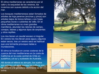 El clima mediterraneo se caracteriza por el calor y la sequedad de los veranos, los inviernos son suaves debido a la accion del mar. Los bosques mediterraneos estan fomados de arboles de hoja perenne (encinas y pinos) son arboles bajos de tronco leñoso y con hojas pequeñas duras o cubiertas de vello. En el clima mediterraneo no viven grandes mamiferos, abundan los ratones de campo, conejos, liebres y algunos tipos de serpientes y otros reptiles. Los rios tienen un caudal escaso e irregular. En verano los rios llevan poca agua y algunos estan secos, tras un verano seco es habitual que una tormenta provoque riadas e inundaciones. El clima se localiza en zonas costeras de la cuanca del mar mediterraneo en la costa de California en la costa central de Chile en sudafrica y al sur y sudoeste de Australia. Alli donde el relieve es abrupto, los suelos son pobres y el agua escasa los cultivos son de secano y la ganaderia dominante es la ovina. 