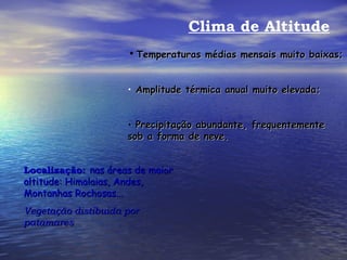 Clima de Altitude Temperaturas médias mensais muito baixas; Amplitude térmica anual muito elevada; Precipitação abundante, frequentemente sob a forma de neve. Localização:   nas áreas de maior altitude: Himalaias, Andes, Montanhas Rochosas... Vegetação distibuida por patamares 