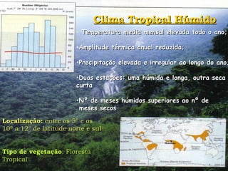 Clima Tropical Húmido Temperatura media mensal elevada todo o ano; Amplitude térmica anual reduzida; Precipitação elevada e irregular ao longo do ano; Duas estações: uma húmida e longa, outra seca e curta Nº de meses húmidos superiores ao nº de  meses secos Localização:  entre os 5º e os 10º a 12º de latitude norte e sul Tipo de vegetação : Floresta Tropical 