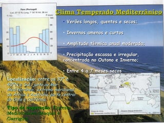 Clima Temperado Mediterrânico Verões longos, quentes e secos; Invernos amenos e curtos Amplitude térmica anual moderada; Precipitação escassa e irregular,  concentrada no Outono e Inverno;  Entre 4 a 7 meses secos Localização:  entre os 30º e 40ºN e Sul;  junto ao Mar Mediterrâneo,  extremo meridional de África e Austrália, parte central do Chile e Califórnia. Tipo de vegetação : Floresta  Mediterrânea (Maquis e Garrigue) 