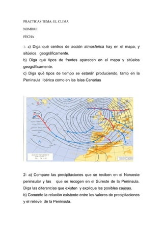 PRACTICAS TEMA: EL CLIMA
NOMBRE
FECHA
1- a) Diga qué centros de acción atmosférica hay en el mapa, y

sitúelos geográficamente.
b) Diga qué tipos de frentes aparecen en el mapa y sitúelos
geográficamente.
c) Diga qué tipos de tiempo se estarán produciendo, tanto en la
Península Ibérica como en las Islas Canarias

2- a) Compare las precipitaciones que se reciben en el Noroeste
peninsular y las

que se recogen en el Sureste de la Península.

Diga las diferencias que existen y explique las posibles causas.
b) Comente la relación existente entre los valores de precipitaciones
y el relieve de la Península.

 