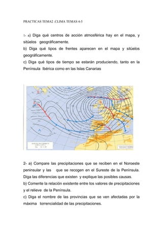 PRACTICAS TEMA2 .CLIMA TEMAS 4-5 
1- a) Diga qué centros de acción atmosférica hay en el mapa, y 
sitúelos geográficamente. 
b) Diga qué tipos de frentes aparecen en el mapa y sitúelos 
geográficamente. 
c) Diga qué tipos de tiempo se estarán produciendo, tanto en la 
Península Ibérica como en las Islas Canarias 
2- a) Compare las precipitaciones que se reciben en el Noroeste 
peninsular y las que se recogen en el Sureste de la Península. 
Diga las diferencias que existen y explique las posibles causas. 
b) Comente la relación existente entre los valores de precipitaciones 
y el relieve de la Península. 
c) Diga el nombre de las provincias que se ven afectadas por la 
máxima torrencialidad de las precipitaciones. 
 