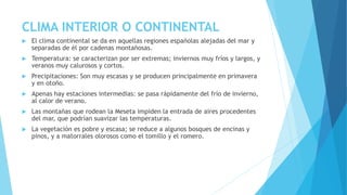 CLIMA INTERIOR O CONTINENTAL 
 El clima continental se da en aquellas regiones españolas alejadas del mar y 
separadas de él por cadenas montañosas. 
 Temperatura: se caracterizan por ser extremas; inviernos muy fríos y largos, y 
veranos muy calurosos y cortos. 
 Precipitaciones: Son muy escasas y se producen principalmente en primavera 
y en otoño. 
 Apenas hay estaciones intermedias: se pasa rápidamente del frío de invierno, 
al calor de verano. 
 Las montañas que rodean la Meseta impiden la entrada de aires procedentes 
del mar, que podrían suavizar las temperaturas. 
 La vegetación es pobre y escasa; se reduce a algunos bosques de encinas y 
pinos, y a matorrales olorosos como el tomillo y el romero. 
 