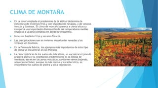 CLIMA DE MONTAÑA 
 En la zona templada el predominio de la altitud determina la 
existencia de inviernos fríos y con importantes nevadas, y de veranos 
frescos y lluviosos. El clima de montaña aparece a cierta altura y 
comporta una importante disminución de las temperaturas medias 
respecto a la zona climática en donde se encuentra. 
 Inviernos bastante fríos y veranos frescos. 
 Las precipitaciones son en invierno importantes nevadas y los 
veranos son lluviosos. 
 En la Península Ibérica, los ejemplos más importantes de éste tipo 
de clima se encuentran en los Pirineos 
 La características de los suelos de éste clima, es encontrar el piso de 
pradera alpina y la vegetación predominante es la estepa de 
montaña; eso es en las zonas más altas, conforme vamos bajando, 
aparecen serbales; aunque lo más normal y característico, es 
encontrarse los suelos de piedra y poca vegetación. 
 