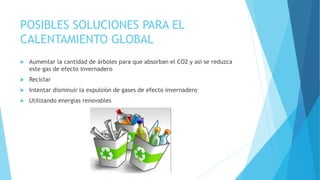 POSIBLES SOLUCIONES PARA EL 
CALENTAMIENTO GLOBAL 
 Aumentar la cantidad de árboles para que absorban el CO2 y asi se reduzca 
este gas de efecto invernadero 
 Reciclar 
 Intentar disminuir la expulsión de gases de efecto invernadero 
 Utilizando energías renovables 
