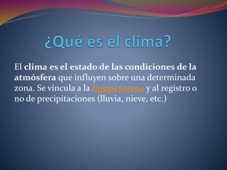 El clima es el estado de las condiciones de la
atmósfera que influyen sobre una determinada
zona. Se vincula a la temperatura y al registro o
no de precipitaciones (lluvia, nieve, etc.)
 