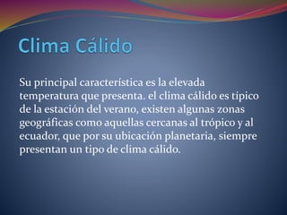 Su principal característica es la elevada
temperatura que presenta. el clima cálido es típico
de la estación del verano, existen algunas zonas
geográficas como aquellas cercanas al trópico y al
ecuador, que por su ubicación planetaria, siempre
presentan un tipo de clima cálido.
 