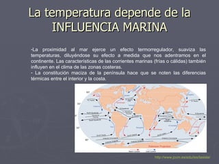 La temperatura depende de la INFLUENCIA MARINA La proximidad al mar ejerce un efecto termorregulador, suaviza las temperaturas, diluyéndose su efecto a medida que nos adentramos en el continente. Las características de las corrientes marinas (frías o cálidas) también influyen en el clima de las zonas costeras. La constitución maciza de la península hace que se noten las diferencias térmicas entre el interior y la costa. http://www.jccm.es/edu/ies/lasisla/ 
