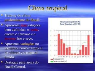 Clima tropical
 Trata-se do clima
  predominante do Brasil.
 Apresenta duas estações
  bem definidas: o verão,
  quente e chuvoso e o
  inverno frio e seco.
 Apresenta variações no
  território, como o tropical
  de altitude e o tropical
  úmido.
 Destaque para áreas do
  Brasil Central.
 