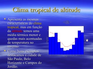 Clima tropical de altitude
 Apresenta as mesmas
  características do clima
  tropical, mas em função
  da altitude temos uma
  média térmica menor e
  quedas mais acentuadas
  de temperatura no
  inverno.
 Como bons exemplos
  destacamos a cidade de
  São Paulo, Belo
  Horizonte e Campos do
  Jordão.
 