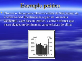 Exemplo prático
 Observe o climograma relativo à cidade de São Gabriel da
  Cachoeira-AM (localizada na região da Amazônia
  Ocidental). Com base no gráfico, é correto afirmar que,
  nessa cidade, predominam as características do clima:
 