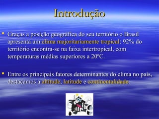 Introdução
 Graças a posição geográfica do seu território o Brasil
  apresenta um clima majoritariamente tropical: 92% do
  território encontra-se na faixa intertropical, com
  temperaturas médias superiores a 20ºC.

 Entre os principais fatores determinantes do clima no país,
  destacamos a altitude, latitude e continentalidade.
 