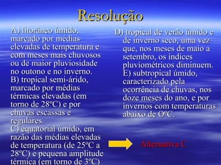 Resolução
A) litorâneo úmido,         D) tropical de verão úmido e
marcado por médias            de inverno seco, uma vez
elevadas de temperatura e     que, nos meses de maio a
com meses mais chuvosos       setembro, os índices
ou de maior pluviosidade      pluviométricos diminuem.
no outono e no inverno.       E) subtropical úmido,
B) tropical semi-árido,       caracterizado pela
marcado por médias            ocorrência de chuvas, nos
térmicas elevadas (em         doze meses do ano, e por
torno de 28ºC) e por          invernos com temperaturas
chuvas escassas e             abaixo de OºC.
regulares.
C) equatorial úmido, em
razão das médias elevadas
de temperatura (de 25ºC a          Alternativa C
28ºC) e pequena amplitude
térmica (em torno de 3ºC)
 