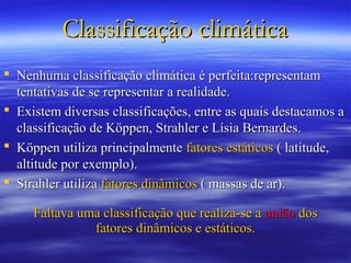 Classificação climática
 Nenhuma classificação climática é perfeita:representam
  tentativas de se representar a realidade.
 Existem diversas classificações, entre as quais destacamos a
  classificação de Köppen, Strahler e Lísia Bernardes.
 Köppen utiliza principalmente fatores estáticos ( latitude,
  altitude por exemplo).
 Strahler utiliza fatores dinâmicos ( massas de ar).

     Faltava uma classificação que realiza-se a união dos
               fatores dinâmicos e estáticos.
 