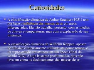 Curiosidades
 A classificação climática de Arthur Strahler (1951) tem
  por base a influência das massas de ar em áreas
  diferenciadas. Ela não trabalha, portanto, com as médias
  de chuvas e temperaturas, mas com a explicação de sua
  dinâmica.

 A classificação climática de Wilhelm Köppen, apesar
  de clássica e intensamente utilizada até pouco tempo, e
  ter representado um avanço em sua época (final do
  século XIX), é hoje bastante problemática, pois não
  leva em conta os deslocamentos das massas de ar.
 