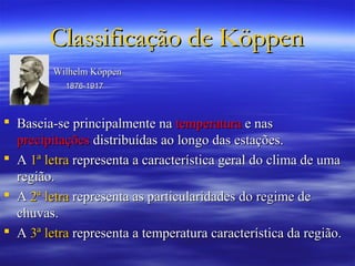 Classificação de Köppen
         Wilhelm Köppen
           1876-1917



 Baseia-se principalmente na temperatura e nas
  precipitações distribuídas ao longo das estações.
 A 1ª letra representa a característica geral do clima de uma
  região.
 A 2ª letra representa as particularidades do regime de
  chuvas.
 A 3ª letra representa a temperatura característica da região.
 