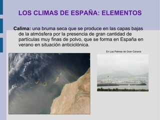 LOS CLIMAS DE ESPAÑA: ELEMENTOS Humedad del aire:  la cantidad de vapor de agua que contiene.  Humedad relativa: relación porcentual entre la cantidad de vapor de agua real que contiene el aire y la que necesitaría contener para saturarse a idéntica temperatura. En España se dan dos ámbitos muy marcados:  Zona costera próxima al mar  con cifras superiores al 70% especialmente en el N.  