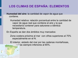 LOS CLIMAS DE ESPAÑA: ELEMENTOS Zona Norte galaico-cantábrica  presenta unas temperaturas medias anuales (tma) entre 13º y 15º, con inviernos suaves y veranos templados, dando lugar a una oscilación que no supera los 10º.  Zona mediterránea , con una tma que supera los 15º conforme avanzamos de N a S. Los inviernos son suaves, pero los veranos resultan calurosos. Su oscilación se sitúa entre 13 y 15º.  Zona interior , con tma que son de 10º - 13º en la zona Norte y 12º – 17º en la Sur y con cifras en torno a 15º para el Valle del Ebro. Es donde la oscilación es mayor superando con mucha facilidad los 15º. Los veranos son más calurosos conforme más al S nos encontramos y los inviernos son, en general fríos.  Las zonas montañosas  difícilmente superan tma de 4º.  Canarias , por sus características propias, presenta notables disimilitudes: tma altas, escasa oscilación térmica, pero, dado lo accidentado de su orografía, es importantísima la enorme variedad de ámbitos que presenta.  