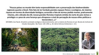 Oficina elaborada pela Professora FERNANDA BRUM LOPES - Geografia
“Poucos países no mundo têm tanta responsabilidade com a preservação das biodiversidades
regionais quanto o Brasil. Pelo fato de ter herdado grandes espaços físicos e ecológicos, de máxima
riqueza em termos de diversidade biológica; acrescido o fato de termos podido manter, praticamente
intactas, até a década dos 60, nossas grandes florestas tropicais úmidas do norte do país; temos o
privilégio e o peso de uma herança que ultrapassa o nível de percepção de nossas elites políticas e
tecnocratas (…).”
AB’SÁBER, Aziz Nacib. Amazônia: proteção ecológica e desenvolvimento, com o máximo da floresta-em-pé. Revista do Instituto de
Estudos Avançados. São Paulo: USP, 1993. p. 20. (Série Ciências Ambientais n. 14.)
 